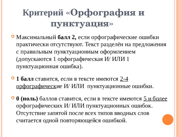 Критерий «Орфография и пунктуация» Максимальный балл 2, если орфографические ошибки практически отсутствуют. Текст разделён на предложения с правильным пунктуационным оформлением (допускаются 1 орфографическая И/ ИЛИ 1 пунктуационная ошибка). 1 балл ставится, если в тексте имеются 2-4 орфографическ ие И/ ИЛИ пунктуационные ошибки. 0 (ноль) баллов ставится, если в тексте имеются 5 и более орфографических И/ ИЛИ пунктуационных ошибок. Отсутствие запятой после всех типов вводных слов считается одной повторяющейся ошибкой. 