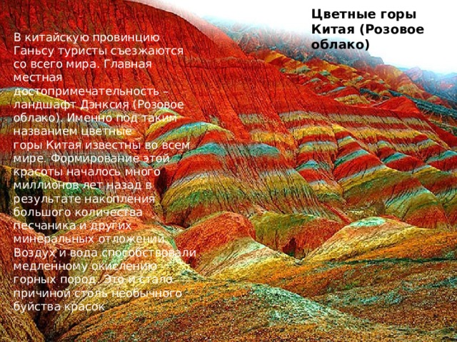 Цветные горы Китая (Розовое облако) В китайскую провинцию Ганьсу туристы съезжаются со всего мира. Главная местная достопримечательность – ландшафт Дэнксия (Розовое облако). Именно под таким названием цветные горы Китая известны во всем мире. Формирование этой красоты началось много миллионов лет назад в результате накопления большого количества песчаника и других минеральных отложений. Воздух и вода способствовали медленному окислению горных пород. Это и стало причиной столь необычного буйства красок . 