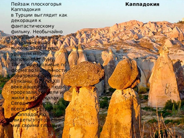 Пейзаж плоскогорья Каппадокия в Турции выглядит как декорация к фантастическому фильму. Необычайно красивый ландшафт, расположенный на высоте 1000 м над уровнем моря, напоминает Луну. Такие причудливые по форме возвышенности образовали древние вулканы. С IV по XIII веке нашей эры люди прорезали тоннели и жили в этих скалах. Сегодня туристы со всего мира стремятся в Каппадокию, чтобы увидеть этот древний мир своими глазами. Каппадокия 