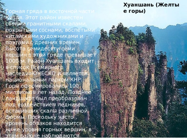 Хуаншань   (Желтые горы) Горная гряда в восточной части Китая. Этот район известен своими гранитными скалами, покрытыми соснами, воспетыми китайскими художниками и поэтами с древних времен. Высота семидесяти семи вершин в этой гряде превышает 1000 м. Район Хуаншань входит в список Всемирного наследияЮНЕСКО и является национальным парком КНР. Горы сформировались 100 миллионов лет назад. Позднее ландшафт был преобразован под воздействием ледников, оставивших скалы различной формы. Поскольку часто уровень облаков находится ниже уровня горных вершин, в этом районе наблюдаются интересные световые эффекты. У подножия одной из гор бьют горячие источники. 