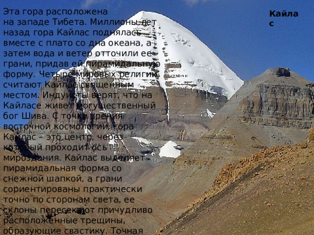 Эта гора расположена на западе Тибета. Миллионы лет назад гора Кайлас поднялась вместе с плато со дна океана, а затем вода и ветер отточили ее грани, придав ей пирамидальную форму. Четыре мировых религии считают Кайлас священным местом. Индуисты верят, что на Кайласе живет могущественный бог Шива. С точки зрения восточной космологии, гора Кайлас – это центр, через который проходит ось мироздания. Кайлас выделяет пирамидальная форма со снежной шапкой, а грани сориентированы практически точно по сторонам света, ее склоны пересекают причудливо расположенные трещины, образующие свастику. Точная высота вершины не определена, поскольку гора «дышит» - ежегодно высота ее меняется на несколько десятков метров. Считается, что именно на пике Кайласа расположен вход в таинственную страну Шамбалу. Кайлас 