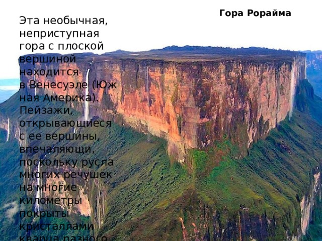 Гора Рорайма    Эта необычная, неприступная гора с плоской вершиной находится в Венесуэле (Южная Америка). Пейзажи, открывающиеся с ее вершины, впечаляющи, поскольку русла многих речушек на многие километры покрыты кристаллами кварца разного цвета. Да и от вида самой горы, захватывает дух. 