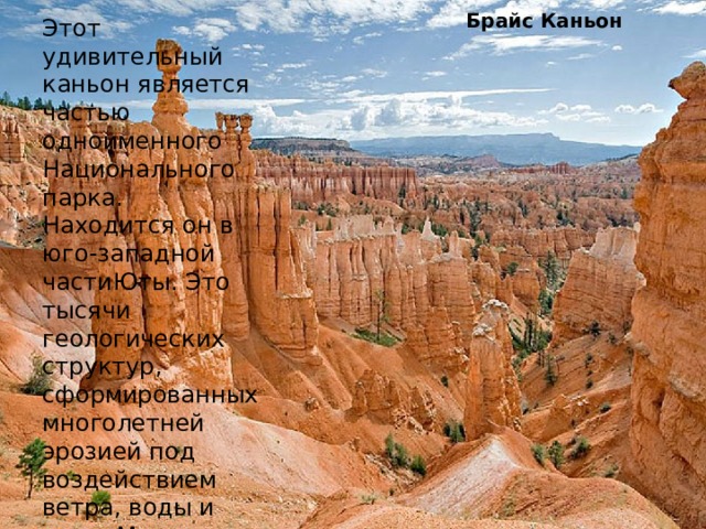 Брайс Каньон Этот удивительный каньон является частью одноименного Национального парка. Находится он в юго-западной частиЮты. Это тысячи геологических структур, сформированных многолетней эрозией под воздействием ветра, воды и льда. Многие скалы имеют причудливые формы. 