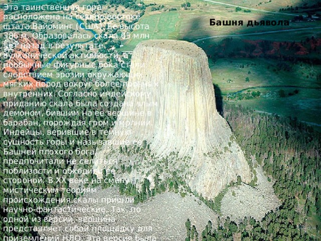 Эта таинственная гора расположена на северо-востоке штата Вайоминг (США). Ее высота 386 м. Образовалась скала 65 млн лет назад в результате вулканической активности, а необычные фигурные бока стали следствием эрозии окружающих мягких пород вокруг более прочных внутренних. Согласно индейскому приданию скала была создана злым демоном, бившим на ее вершине в барабан, порождая гром и молнии. Индейцы, верившие в темную сущность горы и называвшие ее Башней плохого бога, предпочитали не селиться поблизости и обходили ее стороной. В ХХ веке на смену мистическим теориям происхождения скалы пришли научно-фантастические. Так, по одной из версий, вершина представляет собой площадку для приземлений НЛО. Эта версия была настолько популярна, что даже воплотилась в знаменитом фильме Стивена Спилберга «Близкие контакты третьей степени». Башня дьявола 