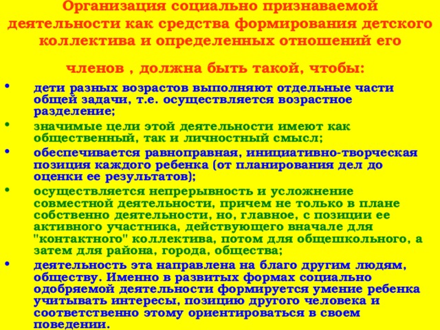 Организация социально признаваемой деятельности как средства формирования детского коллектива и определенных отношений его членов , должна быть такой, чтобы:   дети разных возрастов выполняют отдельные части общей задачи, т.е. осуществляется возрастное разделение; значимые цели этой деятельности имеют как общественный, так и личностный смысл; обеспечивается равноправная, инициативно-творческая позиция каждого ребенка (от планирования дел до оценки ее результатов); осуществляется непрерывность и усложнение совместной деятельности, причем не только в плане собственно деятельности, но, главное, с позиции ее активного участника, действующего вначале для 