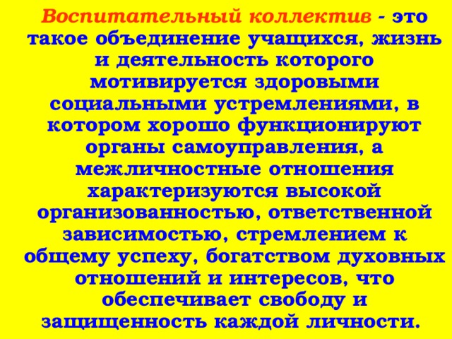  Воспитательный коллектив - это такое объединение учащихся, жизнь и деятельность которого мотивируется здоровыми социальными устремлениями, в котором хорошо функционируют органы самоуправления, а межличностные отношения характеризуются высокой организованностью, ответственной зависимостью, стремлением к общему успеху, богатством духовных отношений и интересов, что обеспечивает свободу и защищенность каждой личности. 