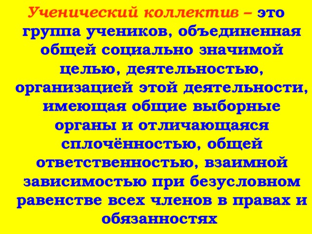 Ученический коллектив – это группа учеников, объединенная общей социально значимой целью, деятельностью, организацией этой деятельности, имеющая общие выборные органы и отличающаяся сплочённостью, общей ответственностью, взаимной зависимостью при безусловном равенстве всех членов в правах и обязанностях  
