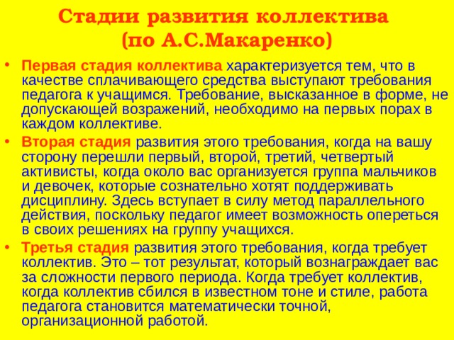 Стадии развития коллектива  (по А.С.Макаренко) Первая стадия коллектива характеризуется тем, что в качестве сплачивающего средства выступают требования педагога к учащимся. Требование, высказанное в форме, не допускающей возражений, необходимо на первых порах в каждом коллективе. Вторая стадия развития этого требования, когда на вашу сторону перешли первый, второй, третий, четвертый активисты, когда около вас организуется группа мальчиков и девочек, которые сознательно хотят поддерживать дисциплину. Здесь вступает в силу метод параллельного действия, поскольку педагог имеет возможность опереться в своих решениях на группу учащихся. Третья стадия развития этого требования, когда требует коллектив. Это – тот результат, который вознаграждает вас за сложности первого периода. Когда требует коллектив, когда коллектив сбился в известном тоне и стиле, работа педагога становится математически точной, организационной работой. 