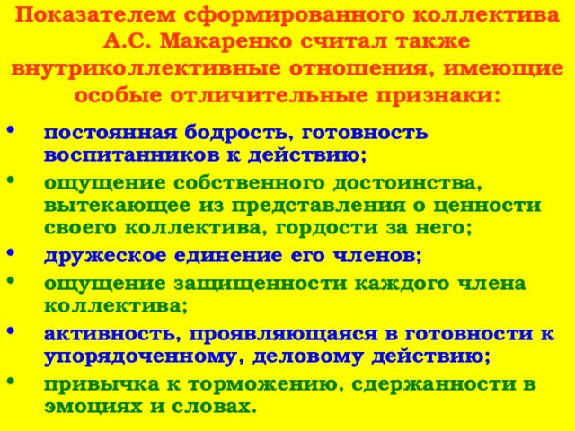 Показателем сформированного коллектива А.С. Макаренко считал также внутриколлективные отношения, имеющие особые отличительные признаки: постоянная бодрость, готовность воспитанников к действию; ощущение собственного достоинства, вытекающее из представления о ценности своего коллектива, гордости за него; дружеское единение его членов; ощущение защищенности каждого члена коллектива; активность, проявляющаяся в готовности к упорядоченному, деловому действию; привычка к торможению, сдержанности в эмоциях и словах. 