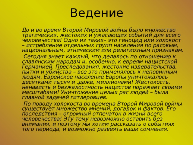 Ведение   До и во время Второй Мировой войны было множество трагических, жестоких и ужасающих событий для всего человечества! Одно из таких– это геноцид или холокост – истребление отдельных групп населения по расовым, национальным, этническим или религиозным признакам.     Сегодня знает каждый, что делалось по отношению к славянским народам и, особенно, к евреям нацистской Германией. Преследования, жестокие издевательства, пытки и убийства – все это применялось к неповинным людям. Еврейское население Европы уничтожалось десятками тысяч и ,даже, миллионами! Жестокость, ненависть и безжалостность нацистов поражает своими масштабами! Уничтожение целых рас людей – была главной задачей гитлеровцев.     По поводу холокоста во времена Второй Мировой войны существует множество мнений, догадок и фактов. Его последствия – огромный отпечаток в жизни всего человечества! Эту тему невозможно оставить без внимания, и поэтому мы хотим рассказать о событиях того периода, и возможно развеять ваши сомнения. 