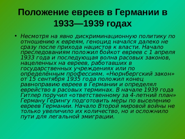 Положение евреев в Германии в 1933—1939 годах   Несмотря на явно дискриминационную политику по отношению к евреям, геноцид начался далеко не сразу после прихода нацистов к власти. Начало преследованиям положил бойкот евреев с 1 апреля 1933 года и последующая волна расовых законов, нацеленных на евреев, работавших в государственных учреждениях или по определённым профессиям. «Нюрнбергский закон» от 15 сентября 1935 года положил конец равноправию евреев в Германии и определял еврейство в расовых терминах. В начале 1939 года Гитлер поручил «ответственному за 4-летний план» Герману Герингу подготовить меры по выселению евреев Германии. Начало Второй мировой войны не только увеличило их количество, но и осложнило пути для легальной эмиграции. 