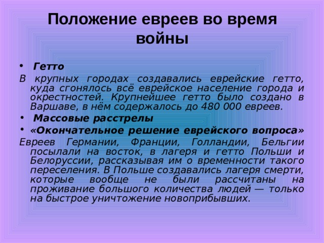 Положение евреев во время войны    Гетто В крупных городах создавались еврейские гетто, куда сгонялось всё еврейское население города и окрестностей. Крупнейшее гетто было создано в Варшаве, в нём содержалось до 480 000 евреев.  Массовые расстрелы «Окончательное решение еврейского вопроса»  Евреев Германии, Франции, Голландии, Бельгии посылали на восток, в лагеря и гетто Польши и Белоруссии, рассказывая им о временности такого переселения. В Польше создавались лагеря смерти, которые вообще не были рассчитаны на проживание большого количества людей — только на быстрое уничтожение новоприбывших. 