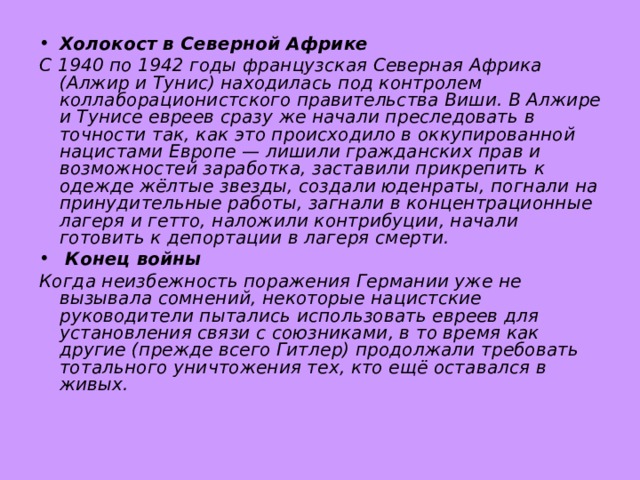 Холокост в Северной Африке С 1940 по 1942 годы французская Северная Африка (Алжир и Тунис) находилась под контролем коллаборационистского правительства Виши. В Алжире и Тунисе евреев сразу же начали преследовать в точности так, как это происходило в оккупированной нацистами Европе — лишили гражданских прав и возможностей заработка, заставили прикрепить к одежде жёлтые звезды, создали юденраты, погнали на принудительные работы, загнали в концентрационные лагеря и гетто, наложили контрибуции, начали готовить к депортации в лагеря смерти.  Конец войны Когда неизбежность поражения Германии уже не вызывала сомнений, некоторые нацистские руководители пытались использовать евреев для установления связи с союзниками, в то время как другие (прежде всего Гитлер) продолжали требовать тотального уничтожения тех, кто ещё оставался в живых.  