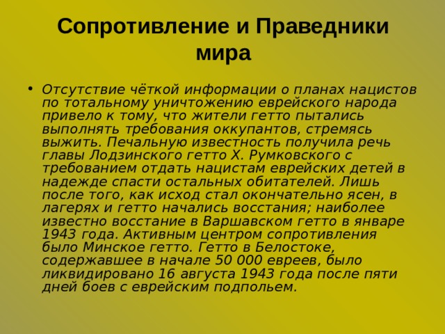 Сопротивление и Праведники мира   Отсутствие чёткой информации о планах нацистов по тотальному уничтожению еврейского народа привело к тому, что жители гетто пытались выполнять требования оккупантов, стремясь выжить. Печальную известность получила речь главы Лодзинского гетто Х. Румковского с требованием отдать нацистам еврейских детей в надежде спасти остальных обитателей. Лишь после того, как исход стал окончательно ясен, в лагерях и гетто начались восстания; наиболее известно восстание в Варшавском гетто в январе 1943 года. Активным центром сопротивления было Минское гетто. Гетто в Белостоке, содержавшее в начале 50 000 евреев, было ликвидировано 16 августа 1943 года после пяти дней боев с еврейским подпольем. 