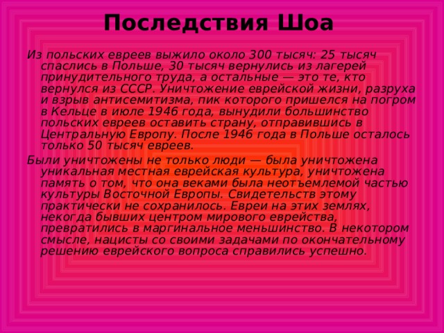 Последствия Шоа Из польских евреев выжило около 300 тысяч: 25 тысяч спаслись в Польше, 30 тысяч вернулись из лагерей принудительного труда, а остальные — это те, кто вернулся из СССР. Уничтожение еврейской жизни, разруха и взрыв антисемитизма, пик которого пришелся на погром в Кельце в июле 1946 года, вынудили большинство польских евреев оставить страну, отправившись в Центральную Европу. После 1946 года в Польше осталось только 50 тысяч евреев. Были уничтожены не только люди — была уничтожена уникальная местная еврейская культура, уничтожена память о том, что она веками была неотъемлемой частью культуры Восточной Европы. Свидетельств этому практически не сохранилось. Евреи на этих землях, некогда бывших центром мирового еврейства, превратились в маргинальное меньшинство. В некотором смысле, нацисты со своими задачами по окончательному решению еврейского вопроса справились успешно. 