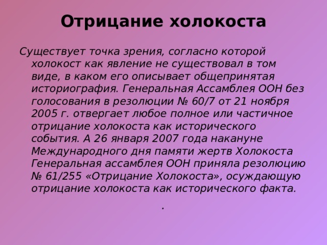 Отрицание холокоста   Существует точка зрения, согласно которой холокост как явление не существовал в том виде, в каком его описывает общепринятая историография. Генеральная Ассамблея ООН без голосования в резолюции № 60/7 от 21 ноября 2005 г. отвергает любое полное или частичное отрицание холокоста как исторического события. А 26 января 2007 года накануне Международного дня памяти жертв Холокоста Генеральная ассамблея ООН приняла резолюцию № 61/255 «Отрицание Холокоста», осуждающую отрицание холокоста как исторического факта. .  
