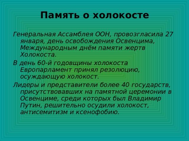 Память о холокосте   Генеральная Ассамблея ООН, провозгласила 27 января, день освобождения Освенцима, Международным днём памяти жертв Холокоста. В день 60-й годовщины холокоста Европарламент принял резолюцию, осуждающую холокост. Лидеры и представители более 40 государств, присутствовавших на памятной церемонии в Освенциме, среди которых был Владимир Путин, решительно осудили холокост, антисемитизм и ксенофобию. 