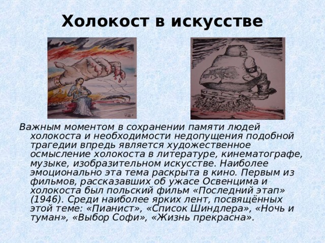 Холокост в искусстве   Важным моментом в сохранении памяти людей холокоста и необходимости недопущения подобной трагедии впредь является художественное осмысление холокоста в литературе, кинематографе, музыке, изобразительном искусстве. Наиболее эмоционально эта тема раскрыта в кино. Первым из фильмов, рассказавших об ужасе Освенцима и холокоста был польский фильм «Последний этап» (1946). Среди наиболее ярких лент, посвящённых этой теме: «Пианист», «Список Шиндлера», «Ночь и туман», «Выбор Софи», «Жизнь прекрасна». 