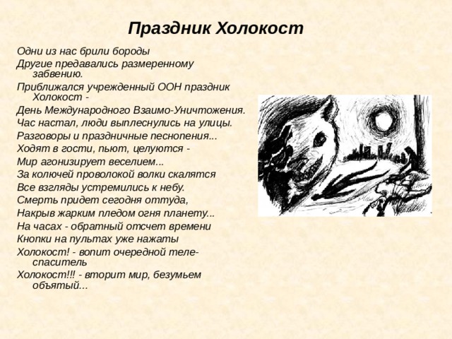 Праздник Холокост Одни из нас брили бороды Другие предавались размеренному забвению. Приближался учрежденный ООН праздник Холокост - День Международного Взаимо-Уничтожения. Час настал, люди выплеснулись на улицы. Разговоры и праздничные песнопения... Ходят в гости, пьют, целуются - Мир агонизирует веселием... За колючей проволокой волки скалятся Все взгляды устремились к небу. Смерть придет сегодня оттуда, Накрыв жарким пледом огня планету... На часах - обратный отсчет времени Кнопки на пультах уже нажаты Холокост! - вопит очередной теле-спаситель Холокост!!! - вторит мир, безумьем объятый... 