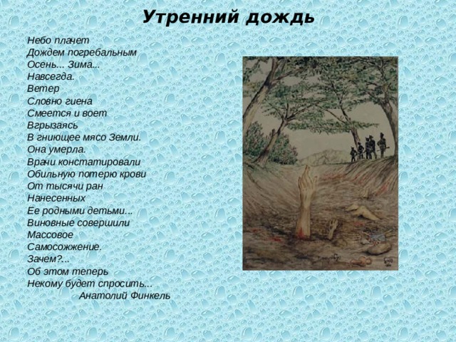 Утренний дождь Небо плачет Дождем погребальным Осень... Зима... Навсегда. Ветер Словно гиена Смеется и воет Вгрызаясь В гниющее мясо Земли. Она умерла. Врачи констатировали Обильную потерю крови От тысячи ран Нанесенных Ее родными детьми... Виновные совершили Массовое Самосожжение. Зачем?... Об этом теперь Некому будет спросить...    Анатолий Финкель 