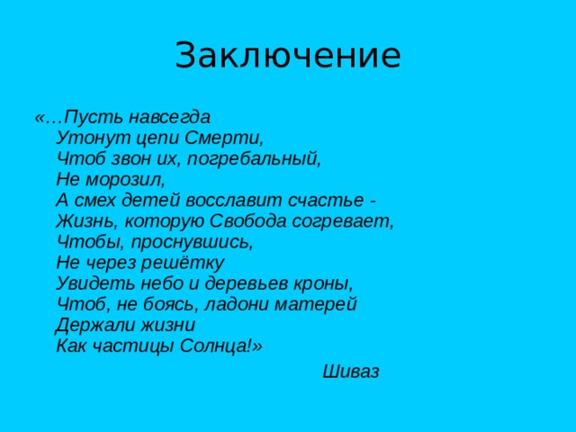 Заключение «…Пусть навсегда  Утонут цепи Смерти,  Чтоб звон их, погребальный,  Не морозил,  А смех детей восславит счастье -  Жизнь, которую Свобода согревает,  Чтобы, проснувшись,  Не через решётку  Увидеть небо и деревьев кроны,  Чтоб, не боясь, ладони матерей  Держали жизни  Как частицы Солнца!»       Шиваз 
