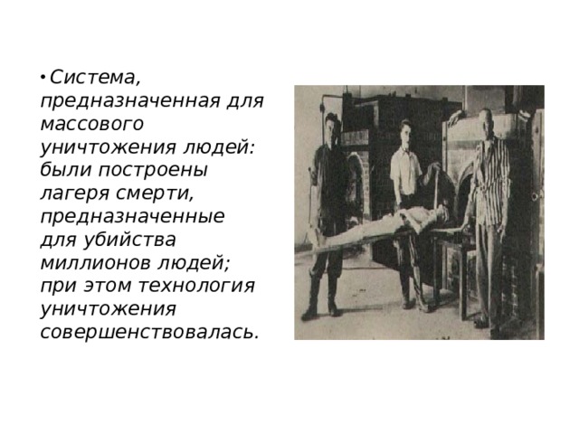  Система, предназначенная для массового уничтожения людей: были построены лагеря смерти, предназначенные для убийства миллионов людей; при этом технология уничтожения  совершенствовалась. 