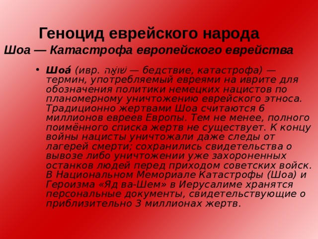 Геноцид еврейского народа  Шоа — Катастрофа европейского еврейства   Шоа́́ (ивр. שׁוֹאָה ‎ — бедствие, катастрофа) — термин, употребляемый евреями на иврите для обозначения политики немецких нацистов по планомерному уничтожению еврейского этноса. Традиционно жертвами Шоа считаются 6 миллионов евреев Европы. Тем не менее, полного поимённого списка жертв не существует. К концу войны нацисты уничтожали даже следы от лагерей смерти; сохранились свидетельства о вывозе либо уничтожении уже захороненных останков людей перед приходом советских войск. В Национальном Мемориале Катастрофы (Шоа) и Героизма «Яд ва-Шем» в Иерусалиме хранятся персональные документы, свидетельствующие о приблизительно 3 миллионах жертв. 