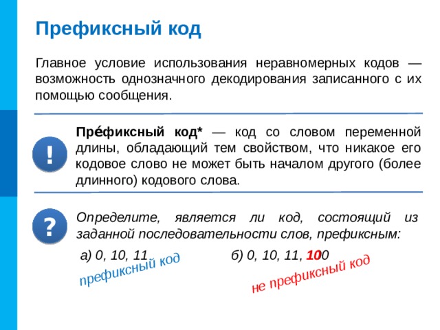 префиксный код не префиксный код Префиксный код Главное условие использования неравномерных кодов — возможность однозначного декодирования записанного с их помощью сообщения. Пре́фиксный код* — код со словом переменной длины, обладающий тем свойством, что никакое его кодовое слово не может быть началом другого (более длинного) кодового слова. ! Определите, является ли код, состоящий из заданной последовательности слов, префиксным: ? Код Морзе не является префиксным. В него, кроме точки и тире, входит также символ-разделитель — пауза длиной в тире. 10 а) 0, 10, 11 б) 0, 10, 11, 100 11
