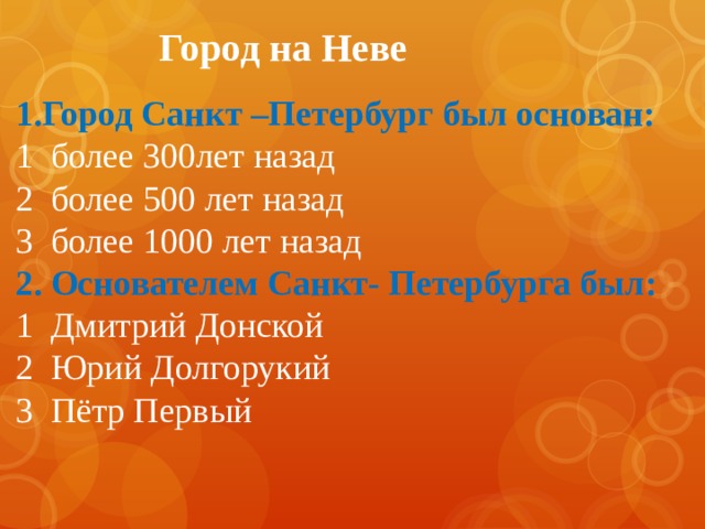 Город на Неве Город Санкт –Петербург был основан: 1 более 300лет назад 2 более 500 лет назад 3 более 1000 лет назад 2. Основателем Санкт- Петербурга был: 1 Дмитрий Донской 2 Юрий Долгорукий 3 Пётр Первый 