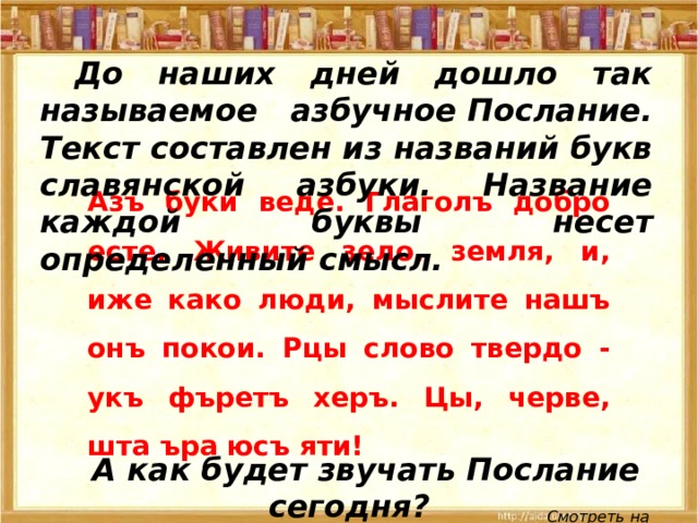 До наших дней дошло так называемое азбучное Послание. Текст составлен из названий букв славянской азбуки. Название каждой буквы несет определенный смысл. Азъ буки веде. Глаголъ добро есте. Живите зело, земля, и, иже како люди, мыслите нашъ онъ покои. Рцы слово твердо - укъ фъретъ херъ. Цы, черве, шта ъра юсъ яти! А как будет звучать Послание сегодня? Смотреть на обороте 
