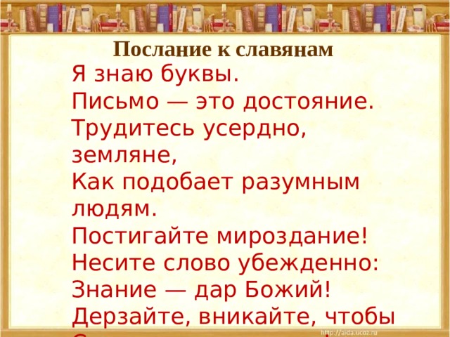 Послание к славянам Я знаю буквы.  Письмо — это достояние.  Трудитесь усердно, земляне,  Как подобает разумным людям.  Постигайте мироздание!  Несите слово убежденно:  Знание — дар Божий!  Дерзайте, вникайте, чтобы  Сущего свет постичь! 