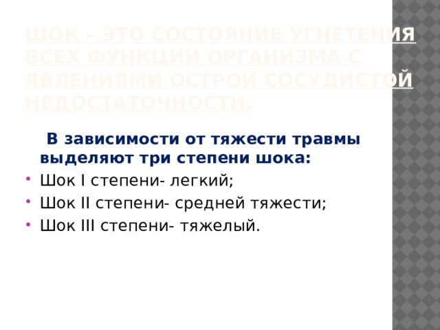 Шок – это состояние угнетения всех функций организма с явлениями острой сосудистой недостаточности.  В зависимости от тяжести травмы выделяют три степени шока: Шок I степени- легкий; Шок II степени- средней тяжести; Шок III степени- тяжелый. 