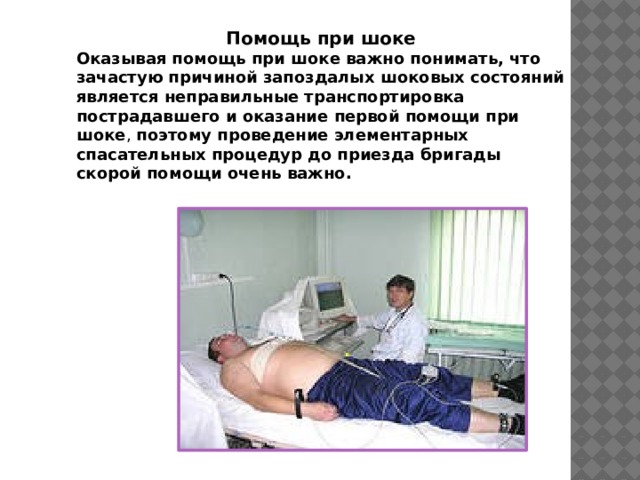Помощь при шоке Оказывая помощь при шоке важно понимать, что зачастую причиной запоздалых шоковых состояний является неправильные транспортировка пострадавшего и оказание первой помощи при шоке , поэтому проведение элементарных спасательных процедур до приезда бригады скорой помощи очень важно. 