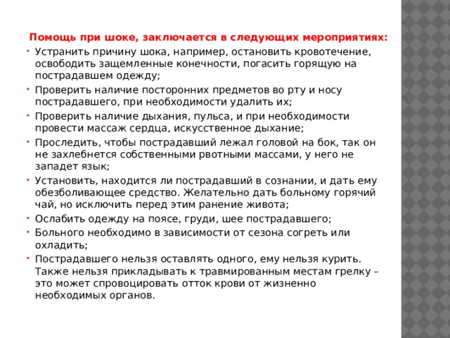 Помощь при шоке, заключается в следующих мероприятиях: Устранить причину шока, например, остановить кровотечение, освободить защемленные конечности, погасить горящую на пострадавшем одежду; Проверить наличие посторонних предметов во рту и носу пострадавшего, при необходимости удалить их; Проверить наличие дыхания, пульса, и при необходимости провести массаж сердца, искусственное дыхание; Проследить, чтобы пострадавший лежал головой на бок, так он не захлебнется собственными рвотными массами, у него не западет язык; Установить, находится ли пострадавший в сознании, и дать ему обезболивающее средство. Желательно дать больному горячий чай, но исключить перед этим ранение живота; Ослабить одежду на поясе, груди, шее пострадавшего; Больного необходимо в зависимости от сезона согреть или охладить; Пострадавшего нельзя оставлять одного, ему нельзя курить. Также нельзя прикладывать к травмированным местам грелку – это может спровоцировать отток крови от жизненно необходимых органов. 