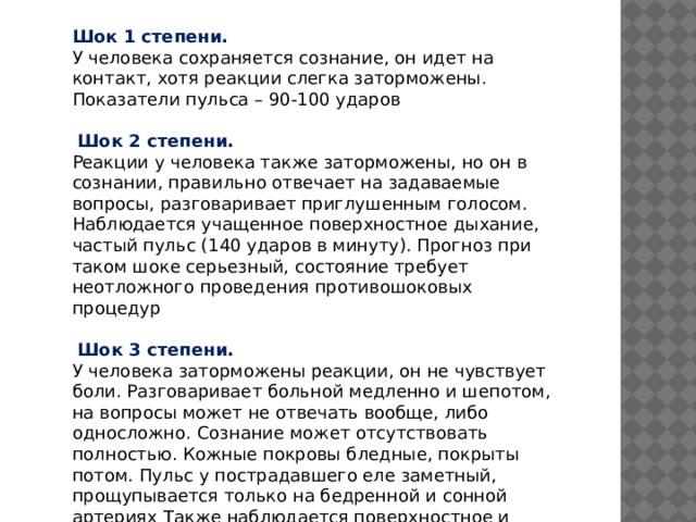 Шок 1 степени. У человека сохраняется сознание, он идет на контакт, хотя реакции слегка заторможены. Показатели пульса – 90-100 ударов  Шок 2 степени. Реакции у человека также заторможены, но он в сознании, правильно отвечает на задаваемые вопросы, разговаривает приглушенным голосом. Наблюдается учащенное поверхностное дыхание, частый пульс (140 ударов в минуту). Прогноз при таком шоке серьезный, состояние требует неотложного проведения противошоковых процедур  Шок 3 степени. У человека заторможены реакции, он не чувствует боли. Разговаривает больной медленно и шепотом, на вопросы может не отвечать вообще, либо односложно. Сознание может отсутствовать полностью. Кожные покровы бледные, покрыты потом. Пульс у пострадавшего еле заметный, прощупывается только на бедренной и сонной артериях Также наблюдается поверхностное и частое дыхание. 