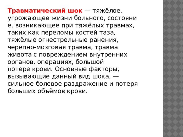 Травматический шок  — тяжёлое, угрожающее жизни больного, состояние, возникающее при тяжёлых травмах, таких как переломы костей таза, тяжёлые огнестрельные ранения, черепно-мозговая травма, травма живота с повреждением внутренних органов, операциях, большой потере крови. Основные факторы, вызывающие данный вид шока, — сильное болевое раздражение и потеря больших объёмов крови. 