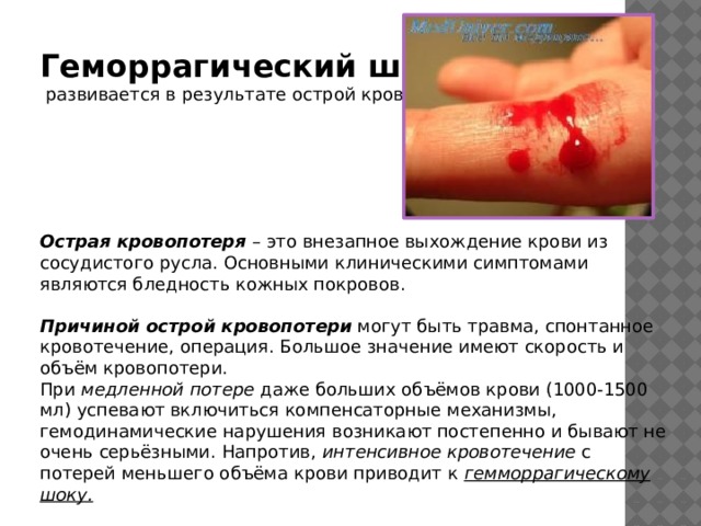   Геморрагический шок   развивается в результате острой кровопотери.       Острая кровопотеря  – это внезапное выхождение крови из сосудистого русла. Основными клиническими симптомами являются бледность кожных покровов. Причиной острой кровопотери  могут быть травма, спонтанное кровотечение, операция. Большое значение имеют скорость и объём кровопотери.  При  медленной потере  даже больших объёмов крови (1000-1500 мл) успевают включиться компенсаторные механизмы, гемодинамические нарушения возникают постепенно и бывают не очень серьёзными. Напротив,  интенсивное кровотечение  с потерей меньшего объёма крови приводит к гемморрагическому шоку. 