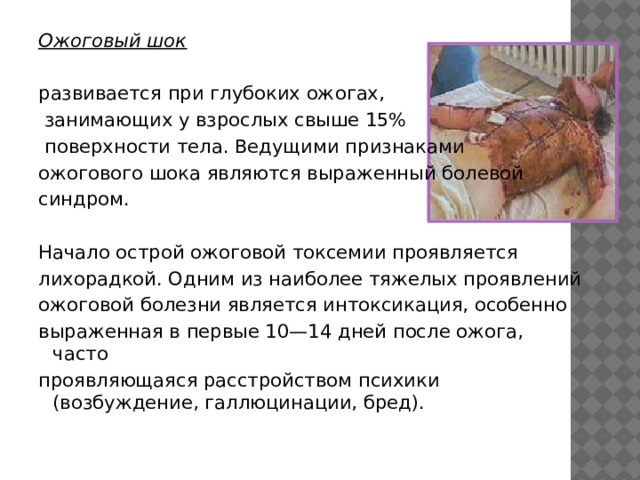 Ожоговый шок развивается при глубоких ожогах,  занимающих у взрослых свыше 15%  поверхности тела. Ведущими признаками ожогового шока являются выраженный болевой синдром.    Начало острой ожоговой токсемии проявляется лихорадкой. Одним из наиболее тяжелых проявлений ожоговой болезни является интоксикация, особенно выраженная в первые 10—14 дней после ожога, часто проявляющаяся расстройством психики (возбуждение, галлюцинации, бред). 