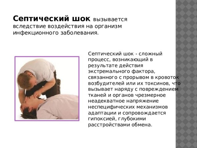 Септический шок   вызывается вследствие воздействия на организм инфекционного заболевания. Септический шок - сложный процесс, возникающий в результате действия экстремального фактора, связанного с прорывом в кровоток возбудителей или их токсинов, что вызывает наряду с повреждением тканей и органов чрезмерное неадекватное напряжение неспецифических механизмов адаптации и сопровождается гипоксией, глубокими расстройствами обмена. 