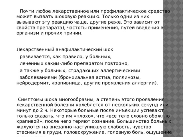  Почти любое лекарственное или профилактическое средство может вызвать шоковую реакцию. Только одни из них вызывают эту реакцию чаще, другие реже. Это зависит от свойств препарата), частоты применения, путей введения в организм и прочих причин.     Лекарственный анафилактический шок  развивается, как правило, у больных,  леченных каким-либо препаратом повторно,  а также у больных, страдающих аллергическими  заболеваниями (бронхиальная астма, поллинозы, нейродермит, крапивница, другие проявления аллергии).       Симптомы шока многообразны, а степень этого проявления лекарственной болезни колеблется от нескольких секунд или минут до 2 ч. Некоторые больные после инъекции успевают только сказать, что им «плохо», что «все тело словно обожгло крапивой», после чего теряют сознание. Большинство больных жалуются на внезапно наступившую слабость, чувство стеснения в груди, головокружение, головную боль, ощущение жара в теле.    