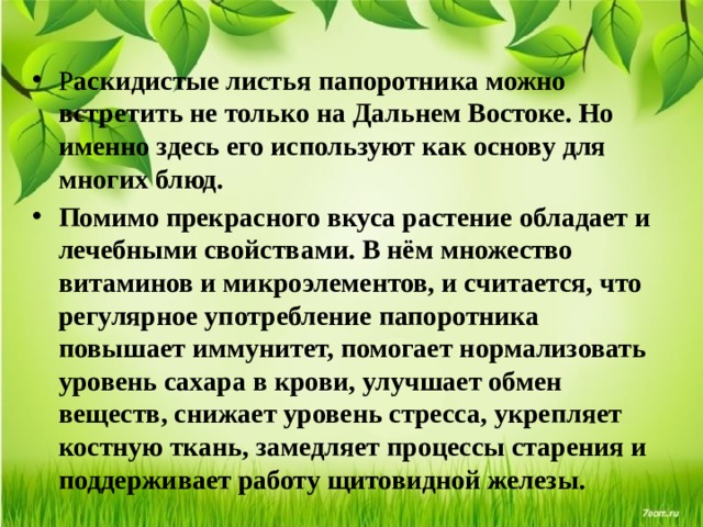 Р аскидистые листья папоротника можно встретить не только на Дальнем Востоке. Но именно здесь его используют как основу для многих блюд. Помимо прекрасного вкуса растение обладает и лечебными свойствами. В нём множество витаминов и микроэлементов, и считается, что регулярное употребление папоротника повышает иммунитет, помогает нормализовать уровень сахара в крови, улучшает обмен веществ, снижает уровень стресса, укрепляет костную ткань, замедляет процессы старения и поддерживает работу щитовидной железы. 