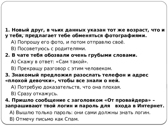                 Тест на знание правил поведения в Интернете   1. Новый друг, в чьих данных указан тот же возраст, что и у тебя, предлагает тебе обменяться фотографиями.  A) Попрошу его фото, и потом отправлю своё.  B) Посоветуюсь с родителями. 2. В чате тебя обозвали очень грубыми словами.  A) Скажу в ответ: «Сам такой».  B) Прекращу разговор с этим человеком. 3. Знакомый предложил разослать телефон и адрес «плохой девочки», чтобы все знали о ней.  A) Потребую доказательств, что она плохая.  B) Сразу откажусь. 4. Пришло сообщение с заголовком «От провайдера» – запрашивают твой логин и пароль для входа в Интернет.  A) Вышлю только пароль: они сами должны знать логин.  B) Отмечу письмо как Спам. 