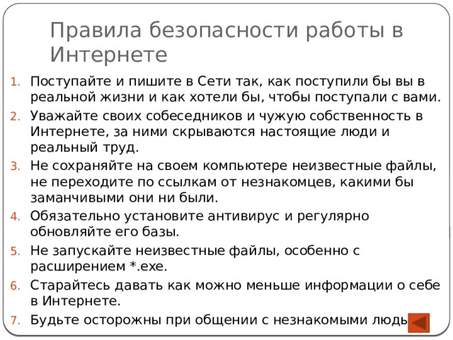 Правила безопасности работы в Интернете Поступайте и пишите в Сети так, как поступили бы вы в реальной жизни и как хотели бы, чтобы поступали с вами. Уважайте своих собеседников и чужую собственность в Интернете, за ними скрываются настоящие люди и реальный труд. Не сохраняйте на своем компьютере неизвестные файлы, не переходите по ссылкам от незнакомцев, какими бы заманчивыми они ни были. Обязательно установите антивирус и регулярно обновляйте его базы. Не запускайте неизвестные файлы, особенно с расширением *.exe. Старайтесь давать как можно меньше информации о себе в Интернете. Будьте осторожны при общении с незнакомыми людьми. 