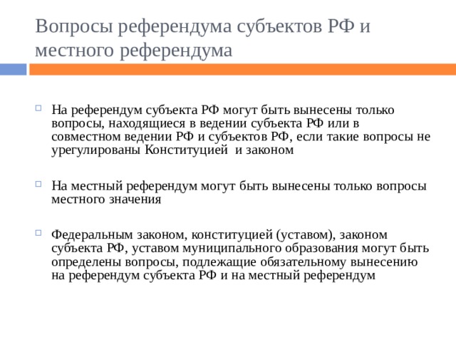Вопросы референдума субъектов РФ и местного референдума На референдум субъекта РФ могут быть вынесены только вопросы, находящиеся в ведении субъекта РФ или в совместном ведении РФ и субъектов РФ, если такие вопросы не урегулированы Конституцией и законом  На местный референдум могут быть вынесены только вопросы местного значения  Федеральным законом, конституцией (уставом), законом субъекта РФ, уставом муниципального образования могут быть определены вопросы, подлежащие обязательному вынесению на референдум субъекта РФ и на местный референдум 