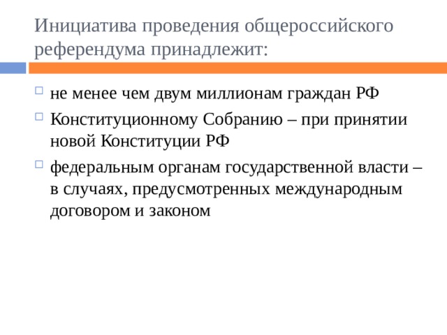 Инициатива проведения общероссийского референдума принадлежит: не менее чем двум миллионам граждан РФ Конституционному Собранию – при принятии новой Конституции РФ федеральным органам государственной власти – в случаях, предусмотренных международным договором и законом 