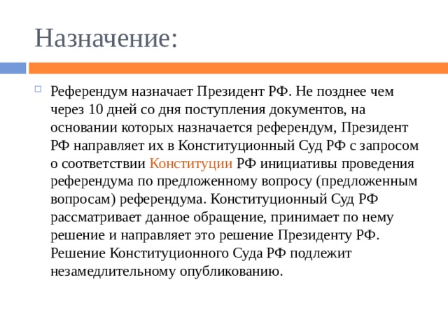 Назначение: Референдум назначает Президент РФ. Не позднее чем через 10 дней со дня поступления документов, на основании которых назначается референдум, Президент РФ направляет их в Конституционный Суд РФ с запросом о соответствии  Конституции РФ инициативы проведения референдума по предложенному вопросу (предложенным вопросам) референдума. Конституционный Суд РФ рассматривает данное обращение, принимает по нему решение и направляет это решение Президенту РФ. Решение Конституционного Суда РФ подлежит незамедлительному опубликованию.  
