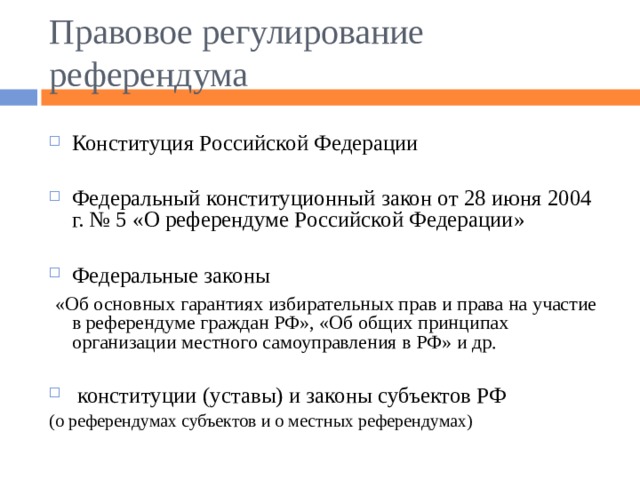 Правовое регулирование референдума Конституция Российской Федерации  Федеральный конституционный закон от 28 июня 2004 г. № 5 «О референдуме Российской Федерации»  Федеральные законы  «Об основных гарантиях избирательных прав и права на участие в референдуме граждан РФ», «Об общих принципах организации местного самоуправления в РФ» и др.  конституции (уставы) и законы субъектов РФ (о референдумах субъектов и о местных референдумах) 