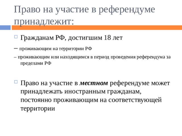 Право на участие в референдуме принадлежит: Гражданам РФ, достигшим 18 лет – проживающим на территории РФ – проживающим или находящимся в период проведения референдума за пределами РФ Право на участие в местном референдуме может принадлежать иностранным гражданам, постоянно проживающим на соответствующей территории 