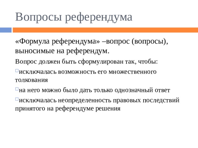 Вопросы референдума «Формула референдума» –вопрос (вопросы), выносимые на референдум. Вопрос должен быть сформулирован так, чтобы: исключалась возможность его множественного толкования на него можно было дать только однозначный ответ исключалась неопределенность правовых последствий принятого на референдуме решения  