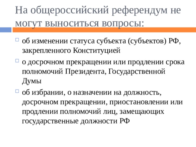 На общероссийский референдум не могут выноситься вопросы: об изменении статуса субъекта (субъектов) РФ, закрепленного Конституцией о досрочном прекращении или продлении срока полномочий Президента, Государственной Думы об избрании, о назначении на должность, досрочном прекращении, приостановлении или продлении полномочий лиц, замещающих государственные должности РФ 